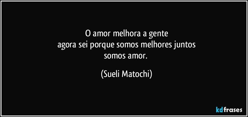 O amor melhora a gente
agora sei porque somos melhores juntos
somos amor. (Sueli Matochi)