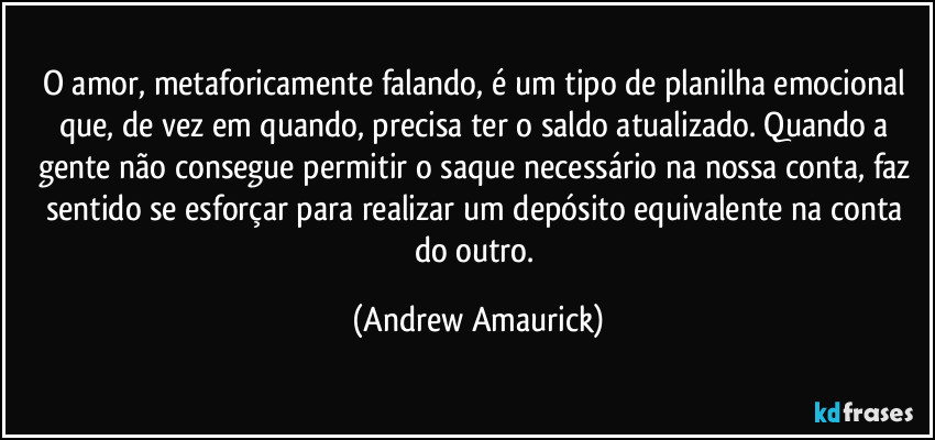 O amor, metaforicamente falando, é um tipo de planilha emocional que, de vez em quando, precisa ter o saldo atualizado. Quando a gente não consegue permitir o saque necessário na nossa conta, faz sentido se esforçar para realizar um depósito equivalente na conta do outro. (Andrew Amaurick)