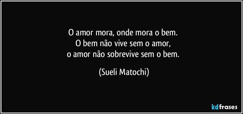 O amor mora, onde mora o bem. 
O bem não vive sem o amor, 
o amor não sobrevive sem o bem. (Sueli Matochi)