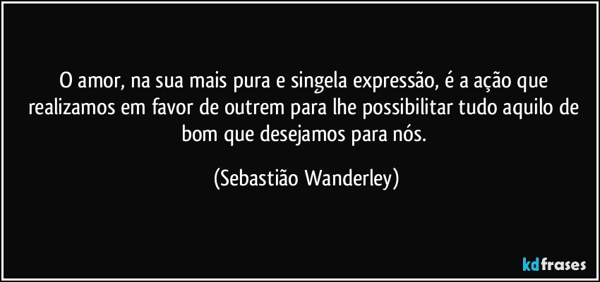O amor, na sua mais pura e singela expressão, é a ação que realizamos em favor de outrem para lhe possibilitar tudo aquilo de bom que desejamos para nós. (Sebastião Wanderley)