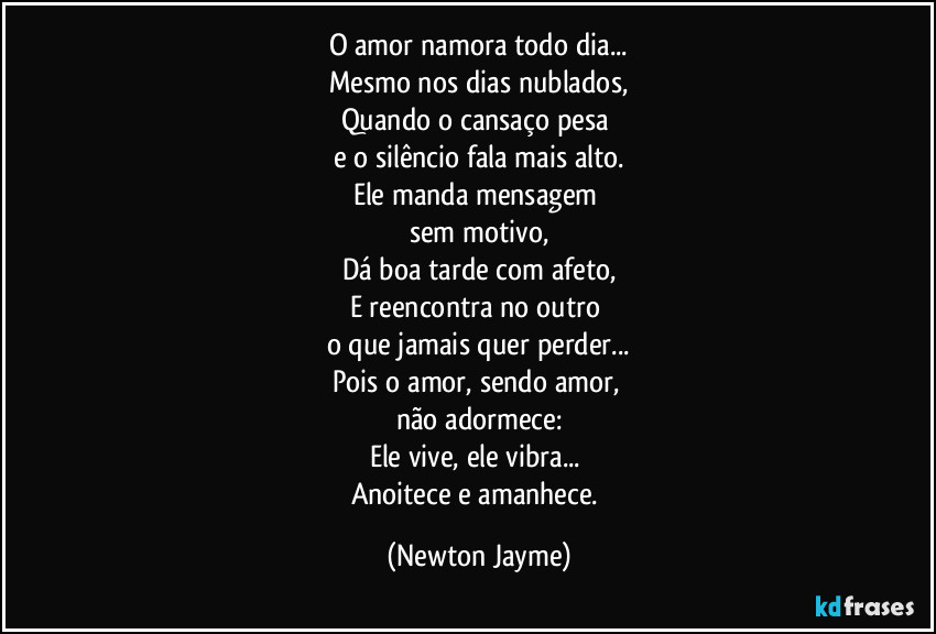 O amor namora todo dia...
Mesmo nos dias nublados,
Quando o cansaço pesa 
e o silêncio fala mais alto.
Ele manda mensagem 
sem motivo,
Dá boa tarde com afeto,
E reencontra no outro 
o que jamais quer perder...
Pois o amor, sendo amor, 
não adormece:
Ele vive, ele vibra... 
Anoitece e amanhece. (Newton Jayme)