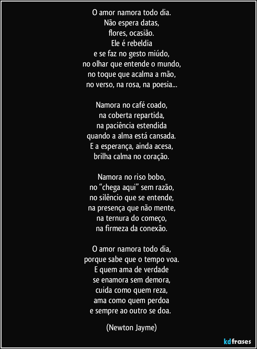 O amor namora todo dia.
Não espera datas,
flores, ocasião.
Ele é rebeldia
e se faz no gesto miúdo,
no olhar que entende o mundo,
no toque que acalma a mão,
no verso, na rosa, na poesia...
Namora no café coado,
na coberta repartida,
na paciência estendida
quando a alma está cansada.
E a esperança, ainda acesa,
brilha calma no coração.
Namora no riso bobo,
no “chega aqui” sem razão,
no silêncio que se entende,
na presença que não mente,
na ternura do começo,
na firmeza da conexão.
O amor namora todo dia,
porque sabe que o tempo voa.
E quem ama de verdade
se enamora sem demora,
cuida como quem reza,
ama como quem perdoa
e sempre ao outro se doa. (Newton Jayme)