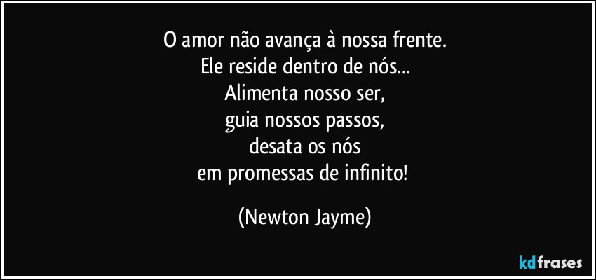 O amor não avança à nossa frente.
Ele reside dentro de nós...
Alimenta nosso ser,
guia nossos passos,
desata os nós
em promessas de infinito! (Newton Jayme)