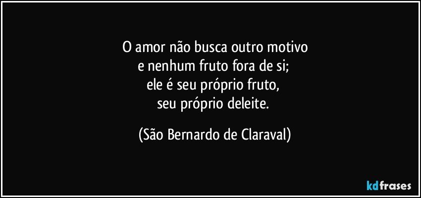 O amor não busca outro motivo
e nenhum fruto fora de si; 
ele é seu próprio fruto, 
seu próprio deleite. (São Bernardo de Claraval)