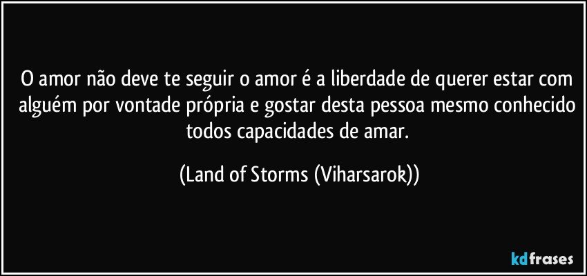 O amor não deve te seguir o amor é a liberdade de querer estar com alguém por vontade própria e gostar desta pessoa mesmo conhecido todos capacidades de amar. (Land of Storms (Viharsarok))