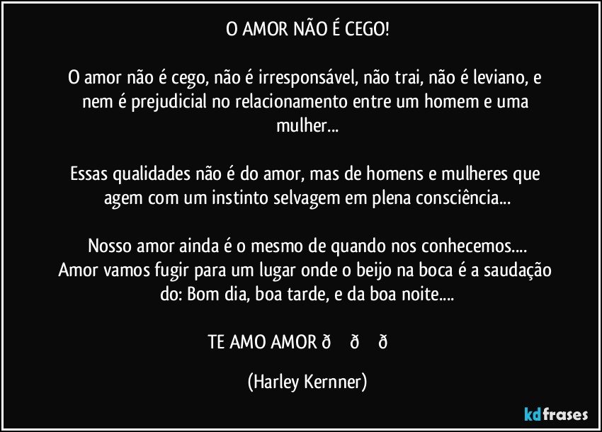 O AMOR NÃO É CEGO!

O amor não é cego, não é irresponsável, não trai, não ê leviano, e nem é prejudicial no relacionamento entre um homem e uma mulher...

Essas qualidades não é do amor,  mas de homens e mulheres que agem com um instinto selvagem em plena consciência... (Harley Kernner)