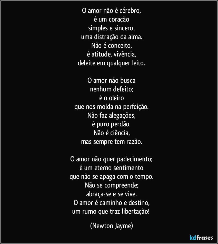 O amor não é cérebro,
é um coração
simples e sincero,
uma distração da alma.
Não é conceito,
é atitude, vivência,
deleite em qualquer leito.

O amor não busca
nenhum defeito;
é o oleiro
que nos molda na perfeição.
Não faz alegações,
é puro perdão.
Não é ciência,
mas sempre tem razão.

O amor não quer padecimento;
é um eterno sentimento
que não se apaga com o tempo.
Não se compreende;
abraça-se e se vive.
O amor é caminho e destino,
um rumo que traz libertação! (Newton Jayme)