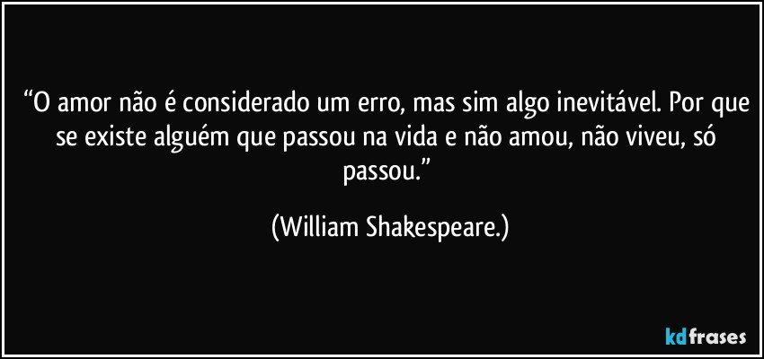 “O amor não é considerado um erro, mas sim algo inevitável. Por que se existe alguém que passou na vida e não amou, não viveu, só passou.” (William Shakespeare.)