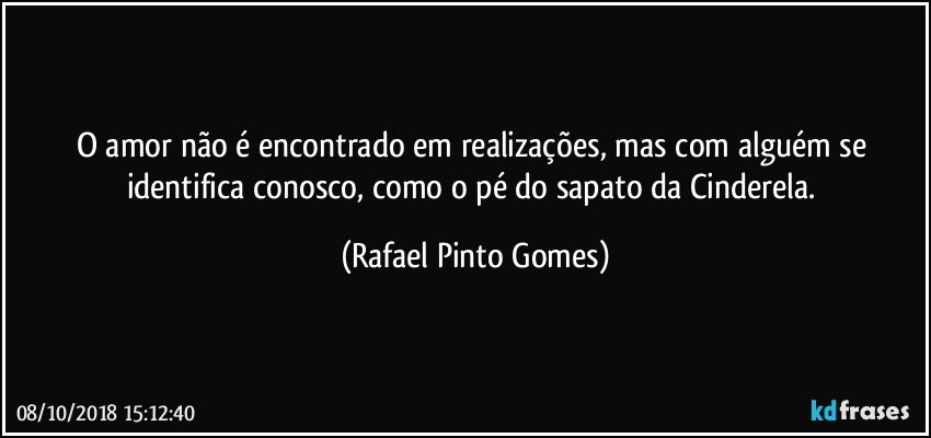 O amor não é encontrado em realizações, mas com alguém se identifica conosco, como o pé do sapato da Cinderela. (Rafael Pinto Gomes)