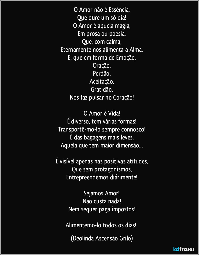 O Amor não é Essência,
Que dure um só dia!
O Amor é aquela magia,
Em prosa ou poesia,
Que, com calma,
Eternamente nos alimenta a Alma,
E, que em forma de Emoção,
Oração,
Perdão,
Aceitação,
Gratidão,
Nos faz pulsar no Coração!

O Amor é Vida!
É diverso, tem várias formas!
Transportê-mo-lo sempre connosco!
É das bagagens mais leves,
Aquela que tem maior dimensão...

É visível apenas nas positivas atitudes,
Que sem protagonismos,
Entrepreendemos diárimente!

Sejamos Amor!
Não custa nada!
Nem sequer paga impostos!

Alimentemo-lo todos os dias! (Deolinda Ascensão Grilo)