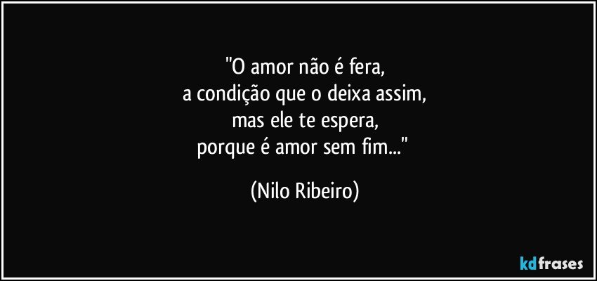 "O amor não é fera,
a condição que o deixa assim,
mas ele te espera,
porque é amor sem fim..." (Nilo Ribeiro)
