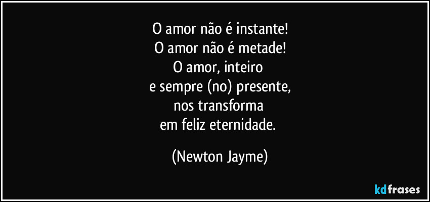 O amor não é instante!
O amor não é metade!
O amor, inteiro 
e sempre (no) presente,
nos transforma 
em feliz eternidade. (Newton Jayme)