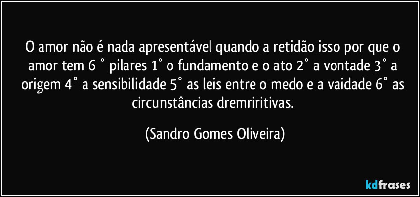 O amor não é nada apresentável quando a retidão isso por que o amor tem 6 ° pilares 1° o fundamento e o ato 2° a vontade 3° a origem 4° a sensibilidade 5° as leis entre o medo e a vaidade 6° as circunstâncias dremriritivas. (Sandro Gomes Oliveira)