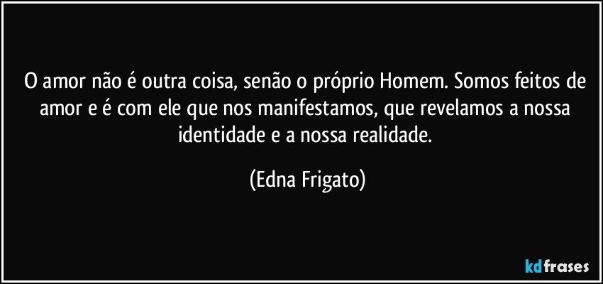 O amor não é outra coisa, senão o próprio Homem. Somos feitos de amor e é com ele que nos manifestamos, que revelamos a nossa identidade e a nossa realidade. (Edna Frigato)