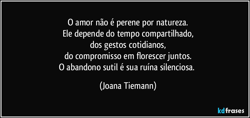 O amor não é perene por natureza.
Ele depende do tempo compartilhado,
dos gestos cotidianos,
do compromisso em florescer juntos.
O abandono sutil é sua ruína silenciosa. (Joana Tiemann)