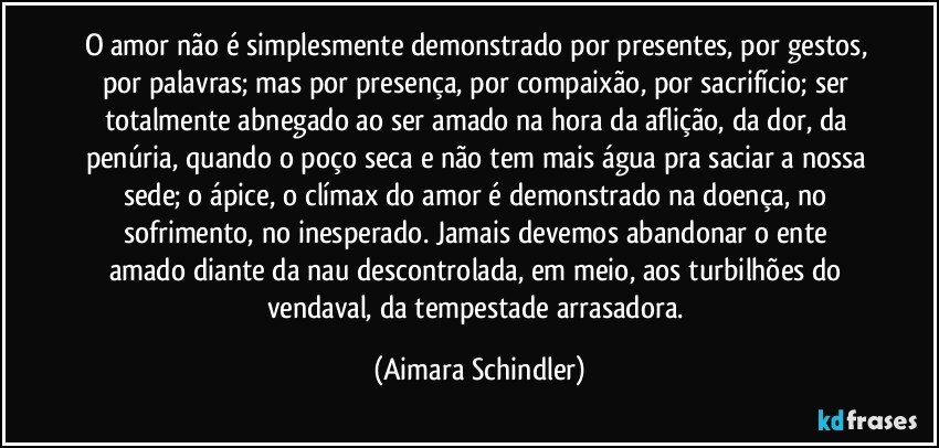 O amor  não é simplesmente demonstrado por presentes, por gestos, por palavras; mas por presença, por compaixão, por sacrifício;  ser totalmente abnegado ao ser amado na hora da aflição, da dor,  da penúria, quando o poço seca e não tem mais água  pra saciar a nossa sede; o ápice, o clímax do amor é demonstrado na doença, no sofrimento, no inesperado.  Jamais devemos abandonar o ente amado diante da nau descontrolada, em meio, aos turbilhões do vendaval, da tempestade arrasadora. (Aimara Schindler)