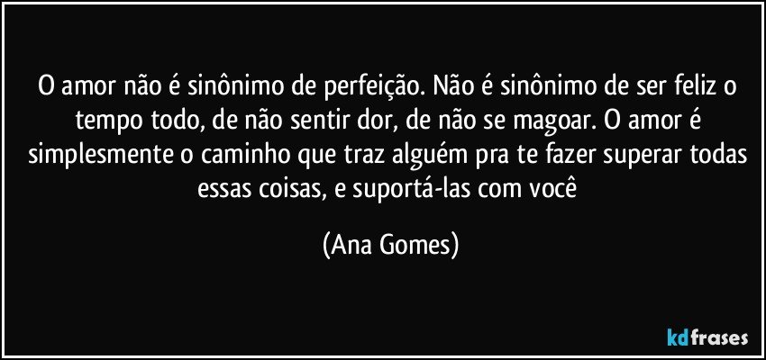 O amor não é sinônimo de perfeição. Não é sinônimo de ser feliz o tempo todo, de não sentir dor, de não se magoar. O amor é simplesmente o caminho que traz alguém pra te fazer superar todas essas coisas, e suportá-las com você (Ana Gomes)