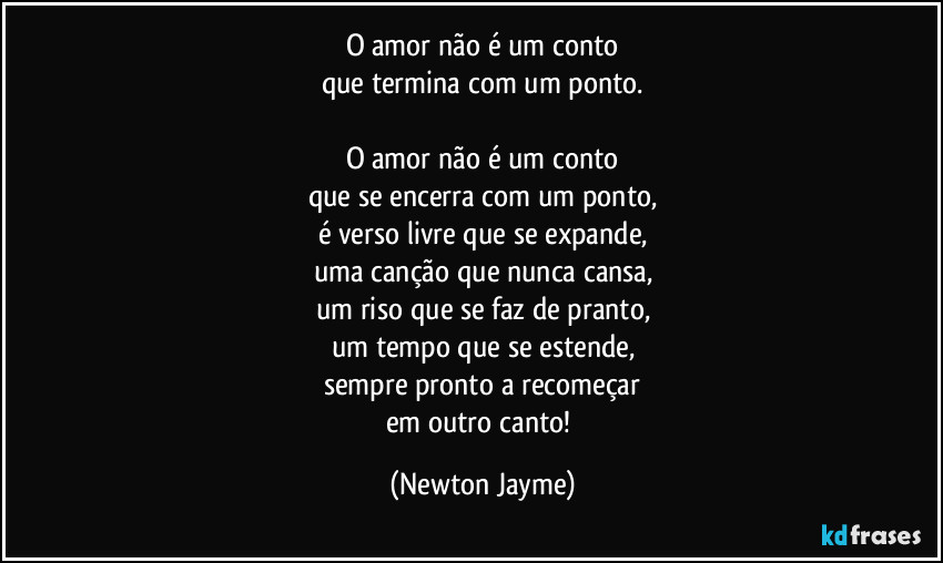 O amor não é um conto
que termina com um ponto.

O amor não é um conto
que se encerra com um ponto,
é verso livre que se expande,
uma canção que nunca cansa,
um riso que se faz de pranto,
um tempo que se estende,
sempre pronto a recomeçar
em outro canto! (Newton Jayme)