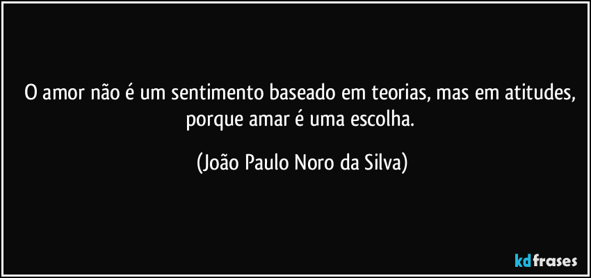O amor não é um sentimento baseado em teorias, mas em atitudes, porque amar é uma escolha. (João Paulo Noro da Silva)