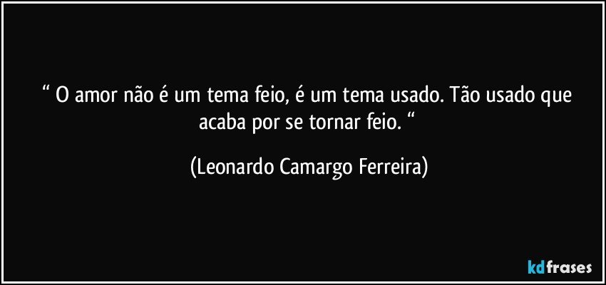 “ O amor não é um tema feio, é um tema usado. Tão usado que acaba por se tornar feio. “ (Leonardo Camargo Ferreira)