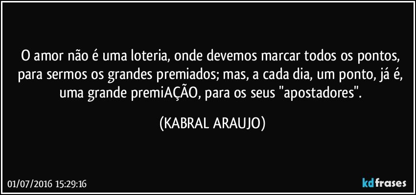 O amor não é uma loteria, onde devemos marcar todos os pontos, para sermos os grandes premiados; mas, a cada dia, um ponto, já é, uma grande premiAÇÃO, para os seus "apostadores". (KABRAL ARAUJO)