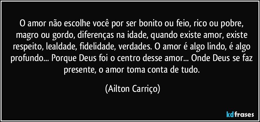 O amor não escolhe você por ser bonito ou feio, rico ou pobre, magro ou gordo, diferenças na idade, quando existe amor, existe respeito, lealdade, fidelidade, verdades. O amor é algo lindo, é algo profundo... Porque Deus foi o centro desse amor... Onde Deus se faz presente, o amor toma conta de tudo. (Ailton Carriço)