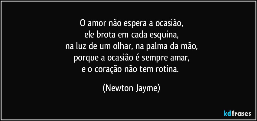 O amor não espera a ocasião,
ele brota em cada esquina,
na luz de um olhar, na palma da mão,
porque a ocasião é sempre amar,
e o coração não tem rotina. (Newton Jayme)