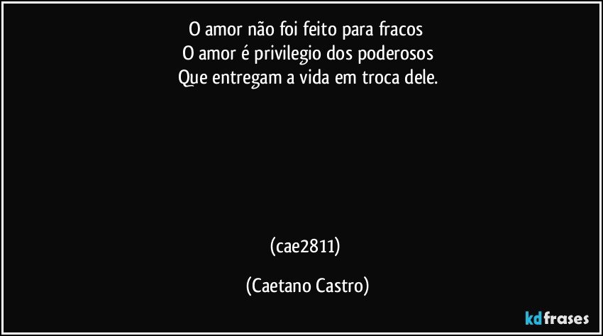 O amor não foi feito para fracos 
O amor é privilegio dos poderosos
Que entregam a vida em troca dele.






(cae2811) (Caetano Castro)