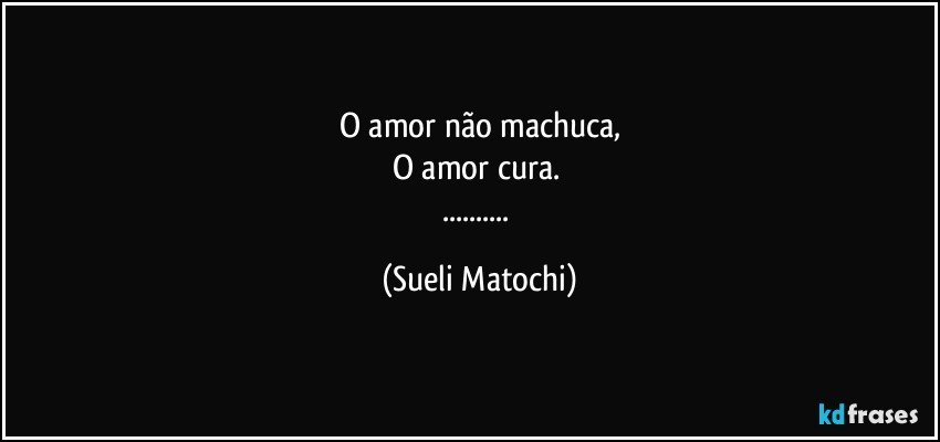 O amor não machuca,
O amor cura. 
... (Sueli Matochi)