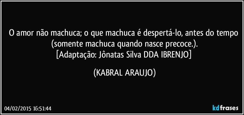 O amor não machuca; o que machuca é despertá-lo, antes do tempo 
(somente machuca quando nasce precoce.).
[Adaptação: Jônatas Silva  DDA  IBRENJO] (KABRAL ARAUJO)