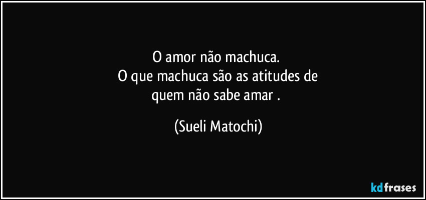 O amor não machuca. 
O que machuca são as atitudes de
quem não sabe amar . (Sueli Matochi)