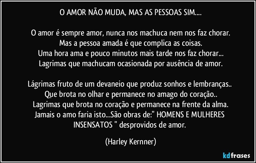 O AMOR NÃO MUDA, MAS AS PESSOAS SIM...

O amor é sempre amor, nunca nos machuca nem nos faz chorar.
Mas a pessoa amada é que complica as coisas.
Uma hora ama e pouco minutos mais tarde nos faz chorar...
Lagrimas que machucam ocasionada por ausência de amor.

Lágrimas fruto de um devaneio que produz sonhos e lembranças.. Que brota no olhar e permanece no amago do coração..
Lagrimas que brota no coração e permanece na frente da alma.
Jamais o amo faria isto...São obras de:" HOMENS E MULHERES INSENSATOS " desprovidos de amor. (Harley Kernner)