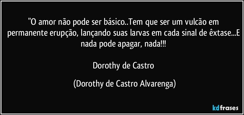 "O amor não pode ser básico..Tem que ser um vulcão em permanente erupção, lançando suas larvas em cada sinal de êxtase...E nada pode apagar, nada!!! 

Dorothy de Castro (Dorothy de Castro Alvarenga)