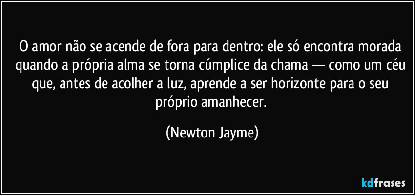 O amor não se acende de fora para dentro: ele só encontra morada quando a própria alma se torna cúmplice da chama — como um céu que, antes de acolher a luz, aprende a ser horizonte para o seu próprio amanhecer. (Newton Jayme)