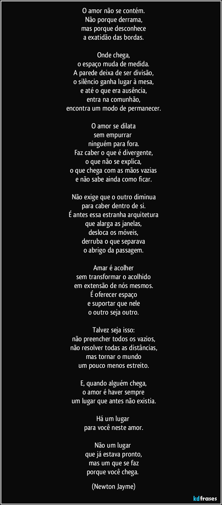 O amor não se contém.
Não porque derrama,
mas porque desconhece
a exatidão das bordas.
Onde chega,
o espaço muda de medida.
A parede deixa de ser divisão,
o silêncio ganha lugar à mesa,
e até o que era ausência,
entra na comunhão,
encontra um modo de permanecer.
O amor se dilata
sem empurrar
ninguém para fora.
Faz caber o que é divergente,
o que não se explica,
o que chega com as mãos vazias
e não sabe ainda como ficar.
Não exige que o outro diminua
para caber dentro de si.
É antes essa estranha arquitetura
que alarga as janelas,
desloca os móveis,
derruba o que separava
o abrigo da passagem.
Amar é acolher
sem transformar o acolhido
em extensão de nós mesmos.
É oferecer espaço
e suportar que nele
o outro seja outro.
Talvez seja isso:
não preencher todos os vazios,
não resolver todas as distâncias,
mas tornar o mundo
um pouco menos estreito.
E, quando alguém chega,
o amor é haver sempre
um lugar que antes não existia.
Há um lugar
para você neste amor.
Não um lugar
que já estava pronto,
mas um que se faz
porque você chega. (Newton Jayme)