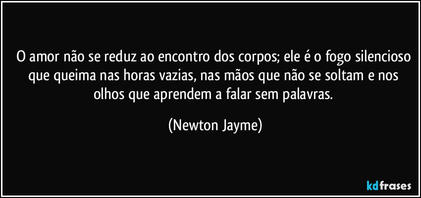 O amor não se reduz ao encontro dos corpos; ele é o fogo silencioso que queima nas horas vazias, nas mãos que não se soltam e nos olhos que aprendem a falar sem palavras. (Newton Jayme)