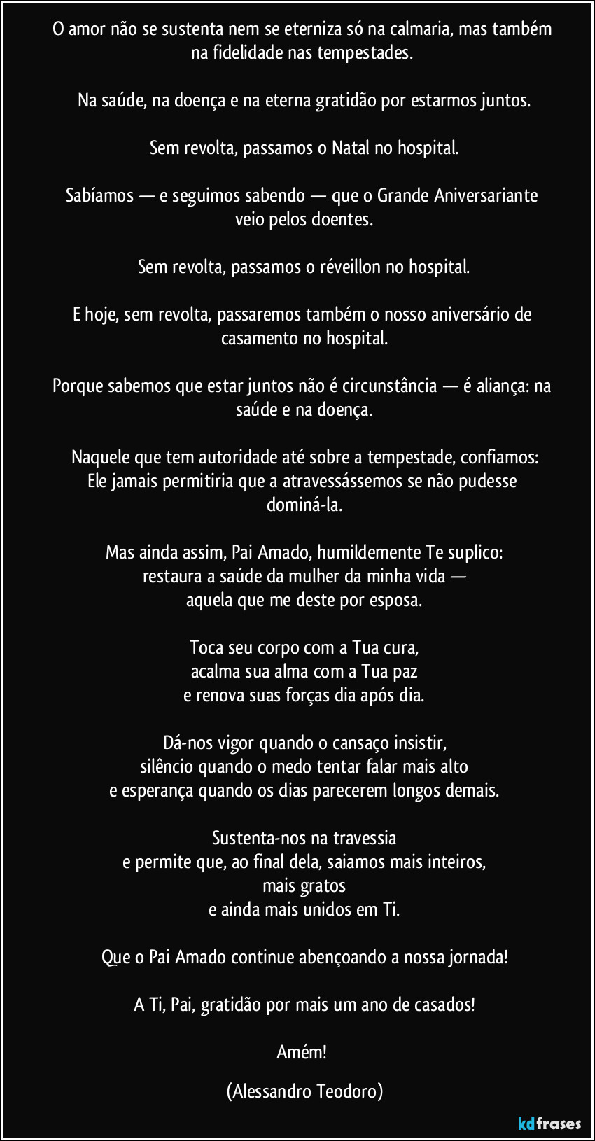 O amor não se sustenta nem se eterniza só na calmaria, mas também na fidelidade nas tempestades. 

Na saúde, na doença e na eterna gratidão por estarmos juntos.

Sem revolta, passamos o Natal no hospital.

Sabíamos — e seguimos sabendo — que o Grande Aniversariante veio pelos doentes.

Sem revolta, passamos o réveillon no hospital.

E hoje, sem revolta, passaremos também o nosso aniversário de casamento no hospital.

Porque sabemos que estar juntos não é circunstância — é aliança: na saúde e na doença.

Naquele que tem autoridade até sobre a tempestade, confiamos:
Ele jamais permitiria que a atravessássemos se não pudesse dominá-la.

Mas ainda assim, Pai Amado, humildemente Te suplico:
restaura a saúde da mulher da minha vida —
aquela que me deste por esposa.

Toca seu corpo com a Tua cura,
acalma sua alma com a Tua paz
e renova suas forças dia após dia.

Dá-nos vigor quando o cansaço insistir,
silêncio quando o medo tentar falar mais alto
e esperança quando os dias parecerem longos demais.

Sustenta-nos na travessia
e permite que, ao final dela, saiamos mais inteiros,
mais gratos
e ainda mais unidos em Ti.

Que o Pai Amado continue abençoando a nossa jornada!

A Ti, Pai, gratidão por mais um ano de casados!

Amém! (Alessandro Teodoro)