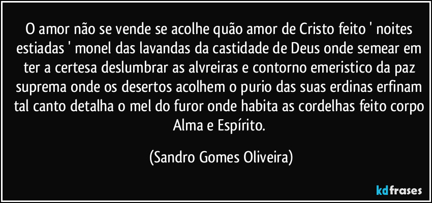 O amor não se vende se acolhe quão amor de Cristo feito ' noites estiadas ' monel das lavandas da castidade de Deus onde semear em ter a certesa deslumbrar as alvreiras e contorno emeristico da paz suprema onde os desertos acolhem o purio das suas erdinas erfinam tal canto detalha o mel do furor onde habita as cordelhas feito corpo Alma e Espírito. (Sandro Gomes Oliveira)