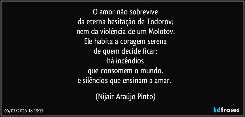 O amor não sobrevive
da eterna hesitação de Todorov;
nem da violência de um Molotov.
Ele habita a coragem serena
de quem decide ficar;
há incêndios
que consomem o mundo,
e silêncios que ensinam a amar. (Nijair Araújo Pinto)