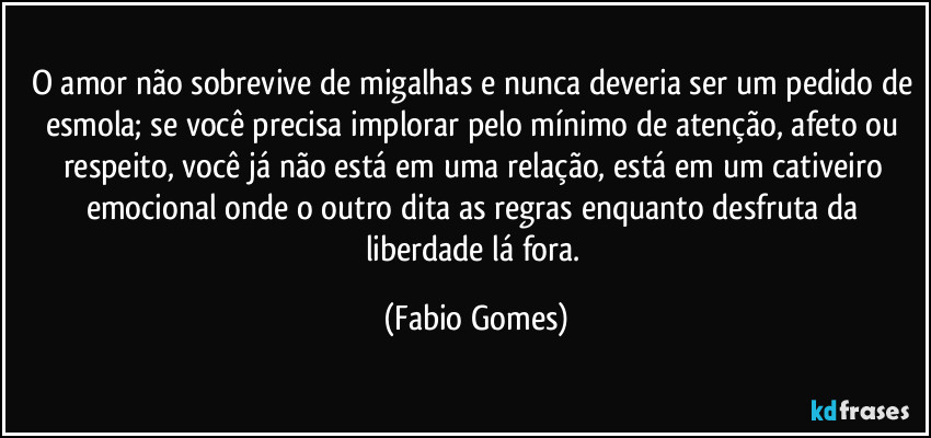 O amor não sobrevive de migalhas e nunca deveria ser um pedido de esmola; se você precisa implorar pelo mínimo de atenção, afeto ou respeito, você já não está em uma relação, está em um cativeiro emocional onde o outro dita as regras enquanto desfruta da liberdade lá fora. (Fabio Gomes)