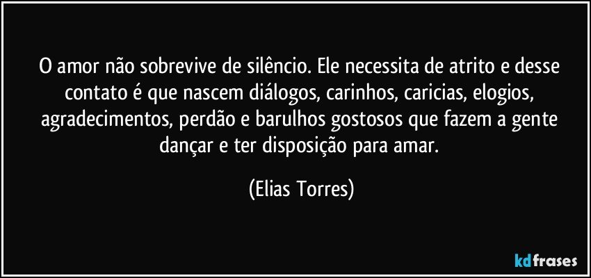 O amor não sobrevive de silêncio. Ele necessita de atrito e desse contato é que nascem diálogos, carinhos, caricias, elogios, agradecimentos, perdão e barulhos gostosos que fazem a gente dançar e ter disposição para amar. (Elias Torres)