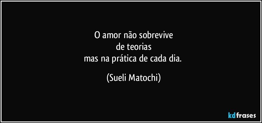 O amor não sobrevive
de teorias
mas na prática de cada dia. (Sueli Matochi)