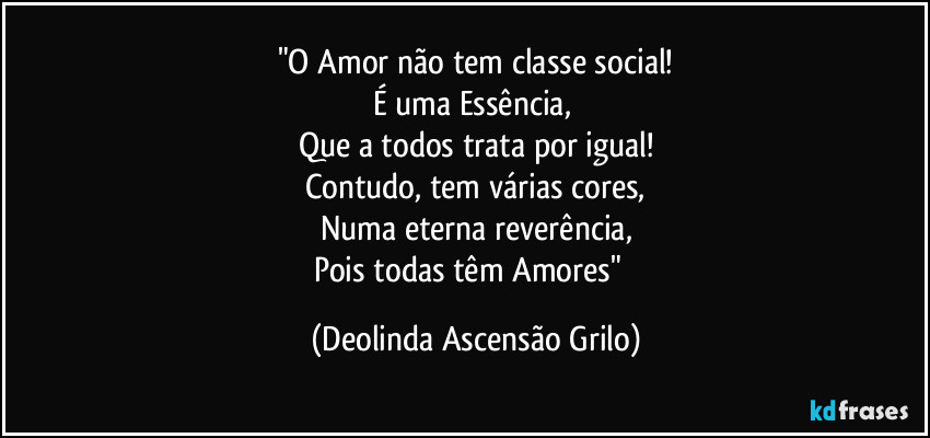"O Amor não tem classe social!
É uma Essência,
Que a todos trata por igual!
Contudo, tem várias cores,
Numa eterna reverência,
Pois todas têm Amores"♡ (Deolinda Ascensão Grilo)