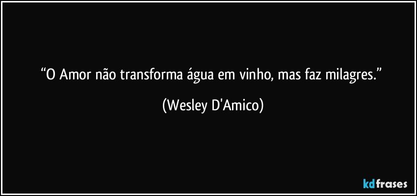 “O Amor não transforma água em vinho, mas faz milagres.” (Wesley D'Amico)