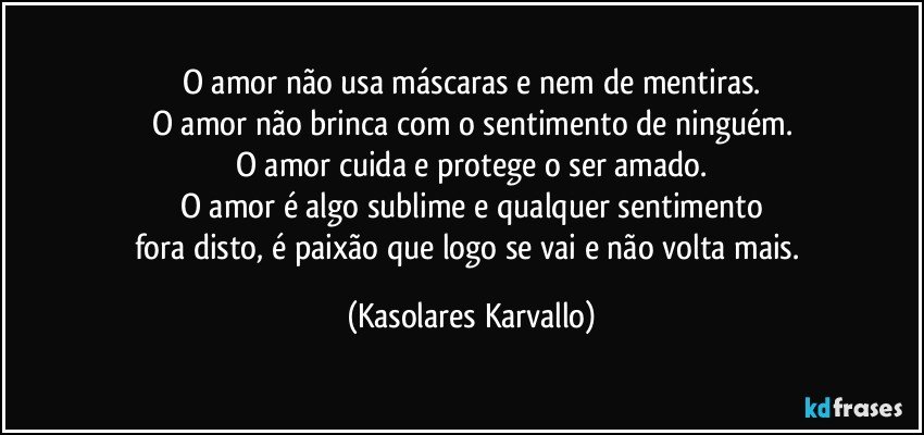 O amor não usa máscaras e nem de mentiras.
O amor não brinca com o sentimento de ninguém.
O amor cuida e protege o ser amado.
O amor é algo sublime e qualquer sentimento
fora disto, é paixão que logo se vai e não volta mais. (Kasolares Karvallo)