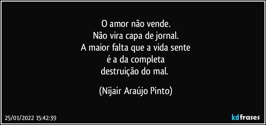 O amor não vende.
Não vira capa de jornal.
A maior falta que a vida sente
é a da completa
destruição do mal. (Nijair Araújo Pinto)