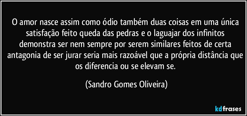 O amor nasce assim como ódio também duas coisas em uma única satisfação feito queda das pedras e o laguajar dos infinitos demonstra ser nem sempre por serem similares feitos de certa antagonia de ser jurar seria mais razoável que a própria distância que os diferencia ou se elevam se. (Sandro Gomes Oliveira)