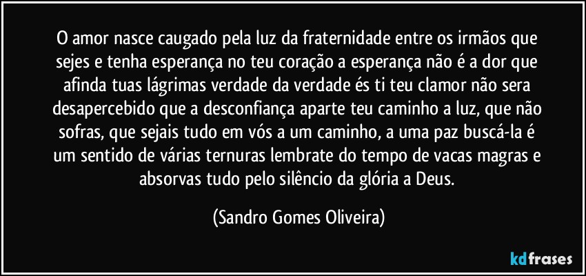 O amor nasce caugado pela luz da fraternidade entre os irmãos que sejes e tenha esperança no teu coração a esperança não é a dor que afinda tuas lágrimas verdade da verdade és ti teu clamor não sera desapercebido que a desconfiança aparte teu caminho a luz, que não sofras, que sejais tudo em vós a um caminho, a uma paz buscá-la é um sentido de várias ternuras lembrate do tempo de vacas magras e absorvas tudo pelo silêncio da glória a Deus. (Sandro Gomes Oliveira)