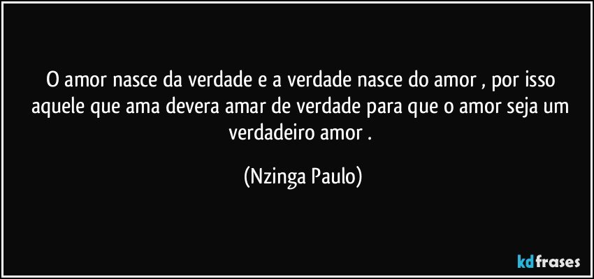 O amor nasce da verdade e a verdade nasce do amor , por isso aquele que ama devera amar de verdade para que o amor seja um verdadeiro  amor . (Nzinga Paulo)