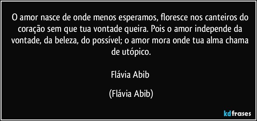 O amor nasce de onde menos esperamos, floresce nos canteiros do coração sem que tua vontade queira. Pois o amor independe da vontade, da beleza, do possível; o amor mora onde tua alma chama de utópico.

Flávia Abib (Flávia Abib)